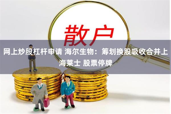 网上炒股杠杆申请 海尔生物：筹划换股吸收合并上海莱士 股票停牌