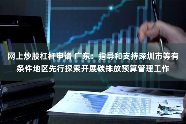 网上炒股杠杆申请 广东：指导和支持深圳市等有条件地区先行探索开展碳排放预算管理工作