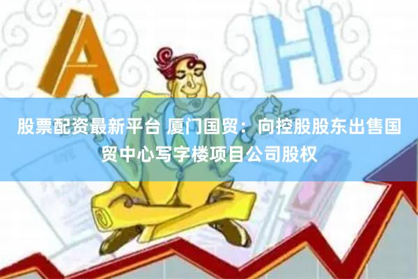 股票配资最新平台 厦门国贸：向控股股东出售国贸中心写字楼项目公司股权