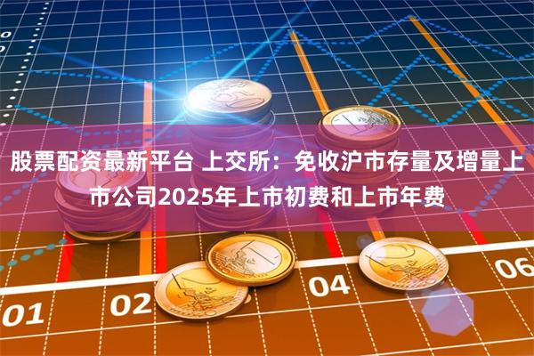 股票配资最新平台 上交所：免收沪市存量及增量上市公司2025年上市初费和上市年费