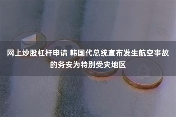 网上炒股杠杆申请 韩国代总统宣布发生航空事故的务安为特别受灾地区