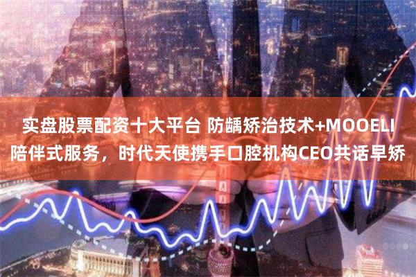 实盘股票配资十大平台 防龋矫治技术+MOOELI陪伴式服务，时代天使携手口腔机构CEO共话早矫
