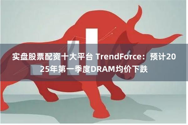 实盘股票配资十大平台 TrendForce：预计2025年第一季度DRAM均价下跌