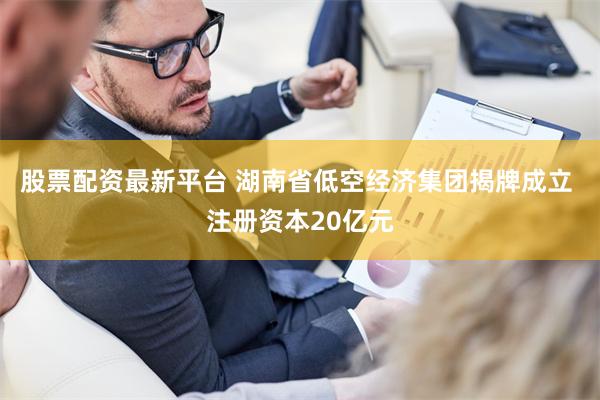 股票配资最新平台 湖南省低空经济集团揭牌成立 注册资本20亿元