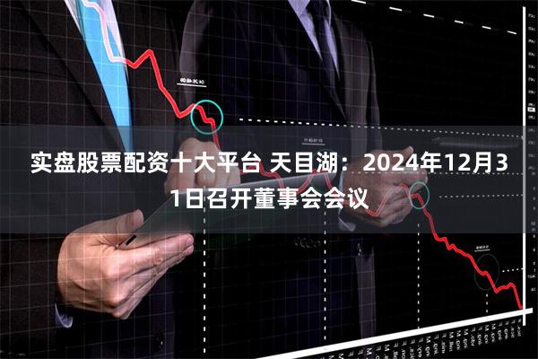 实盘股票配资十大平台 天目湖：2024年12月31日召开董事会会议