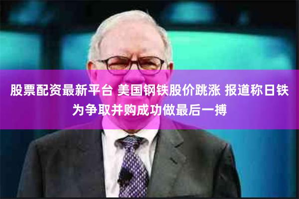 股票配资最新平台 美国钢铁股价跳涨 报道称日铁为争取并购成功做最后一搏