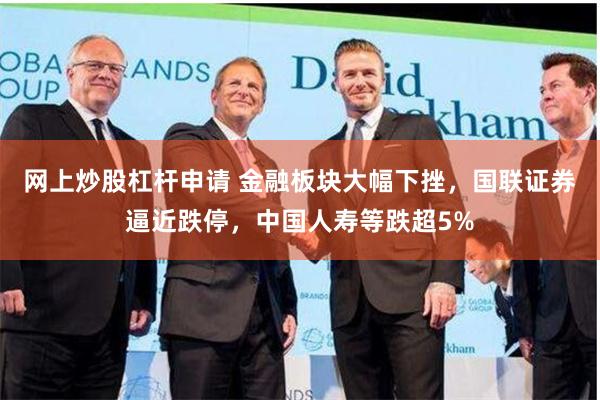 网上炒股杠杆申请 金融板块大幅下挫，国联证券逼近跌停，中国人寿等跌超5%