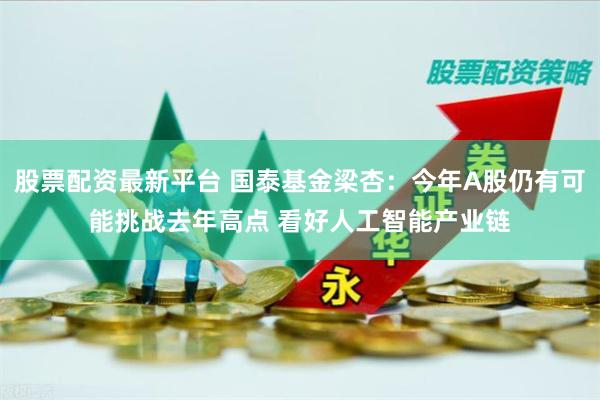 股票配资最新平台 国泰基金梁杏：今年A股仍有可能挑战去年高点 看好人工智能产业链