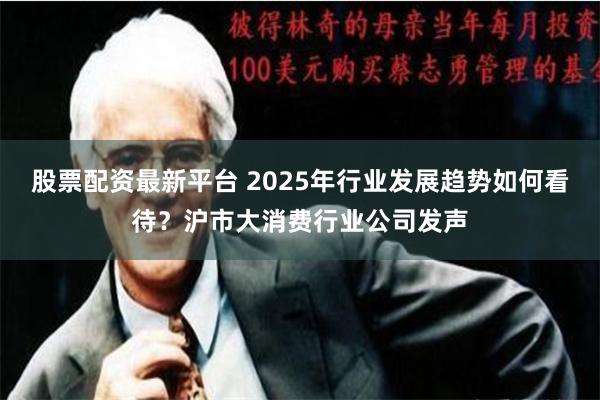股票配资最新平台 2025年行业发展趋势如何看待？沪市大消费行业公司发声