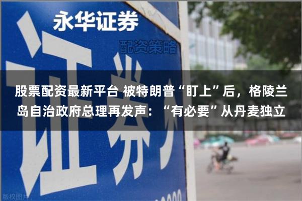 股票配资最新平台 被特朗普“盯上”后，格陵兰岛自治政府总理再发声：“有必要”从丹麦独立