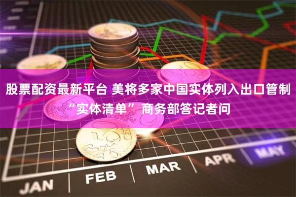 股票配资最新平台 美将多家中国实体列入出口管制“实体清单” 商务部答记者问