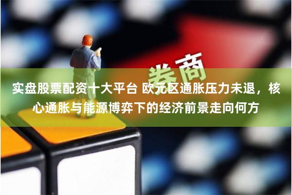 实盘股票配资十大平台 欧元区通胀压力未退，核心通胀与能源博弈下的经济前景走向何方
