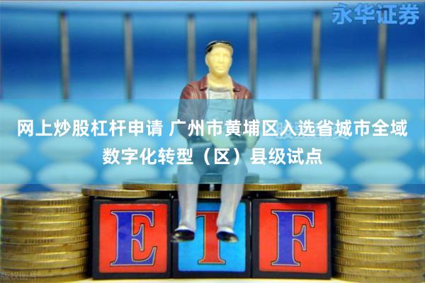 网上炒股杠杆申请 广州市黄埔区入选省城市全域数字化转型（区）县级试点