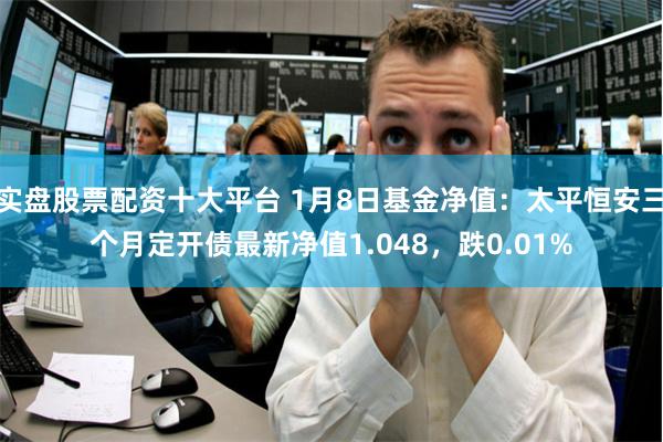 实盘股票配资十大平台 1月8日基金净值：太平恒安三个月定开债最新净值1.048，跌0.01%