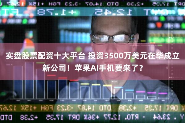 实盘股票配资十大平台 投资3500万美元在华成立新公司！苹果AI手机要来了？